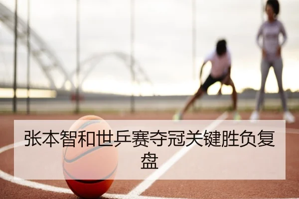 张本智和世乒赛夺冠关键胜负复盘